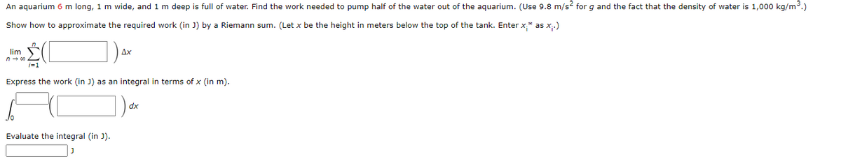 An aquarium 6 m long, 1 m wide, and 1 m deep is full of water. Find the work needed to pump half of the water out of the aquarium. (Use 9.8 m/s² for g and the fact that the density of water is 1,000 kg/m³.)
Show how to approximate the required work (in J) by a Riemann sum. (Let x be the height in meters below the top of the tank. Enter x;* as x₁.)
lim
ΔΧ
Express the work (in J) as an integral in terms of x (in m).
Evaluate the integral (in J).
dx