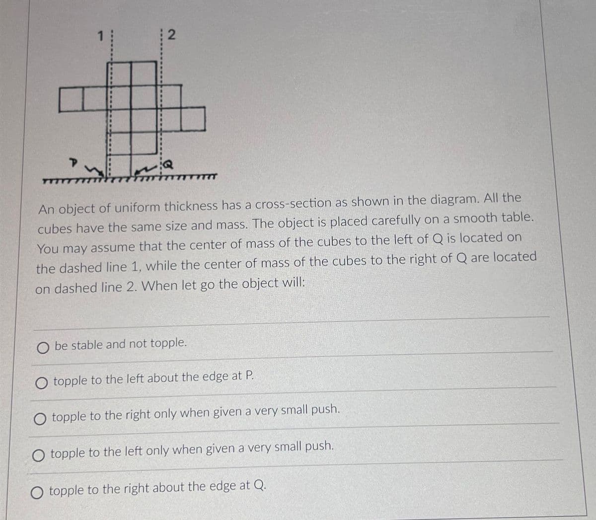 2
An object of uniform thickness has a cross-section as shown in the diagram. All the
cubes have the same size and mass. The object is placed carefully on a smooth table.
You may assume that the center of mass of the cubes to the left of Q is located on
the dashed line 1, while the center of mass of the cubes to the right of Q are located
on dashed line 2. When let go the object will:
Obe stable and not topple.
O topple to the left about the edge at P.
O topple to the right only when given a very small push.
O topple to the left only when given a very small push.
O topple to the right about the edge at Q.