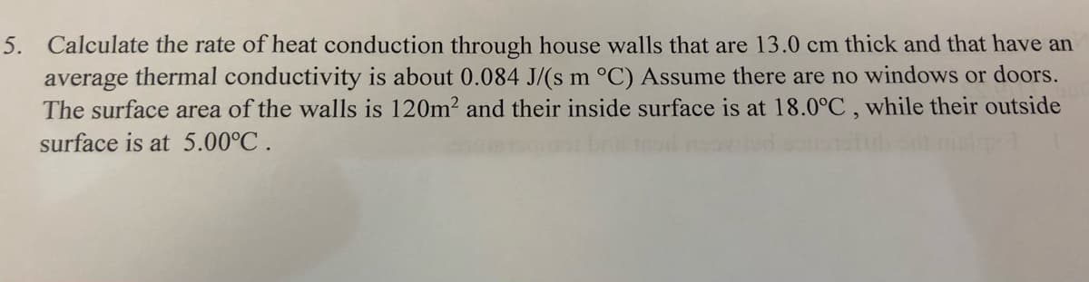 5. Calculate the rate of heat conduction through house walls that are 13.0 cm thick and that have an
average thermal conductivity is about 0.084 J/(s m °C) Assume there are no windows or doors.
The surface area of the walls is 120m² and their inside surface is at 18.0°C, while their outside
surface is at 5.00°C.
p