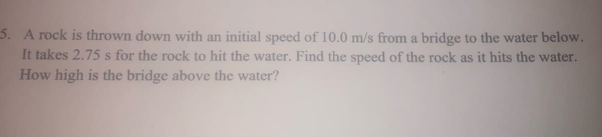 5. A rock is thrown down with an initial speed of 10.0 m/s from a bridge to the water below.
It takes 2.75 s for the rock to hit the water. Find the speed of the rock as it hits the water.
How high is the bridge above the water?