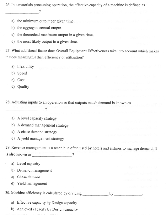 26. In a materials processing operation, the effective capacity of a machine is defined as
a) the minimum output per given time.
b) the aggregate annual output.
c) the theoretical maximum output in a given time.
d) the most likely output in a given time.
27. What additional factor does Overall Equipment Effectiveness take into account which makes
it more meaningful than efficiency or utilization?
a) Flexibility
b) Speed
c) Cost
d) Quality
28. Adjusting inputs to an operation so that outputs match demand is known as
a) A level capacity strategy
b) A demand management strategy
c) A chase demand strategy
d) A yield management strategy
29. Revenue management is a technique often used by hotels and airlines to manage demand. It
is also known as
a) Level capacity
b) Demand management
c) Chase demand
d) Yield management
30. Machine efficiency is calculated by dividing
a) Effective capacity by Design capacity
b) Achieved capacity by Design capacity
69