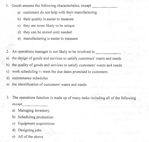 1. Goods assume the following characteristics, except
a) customers do not help with their manufacturing
b) their quality is easier to measure
c) they are more likely to be unique
d) they can be stored until needed
manufacturing is easier to measure
e)
2. An operations manager is not likely to be involved in
a) the design of goods and services to satisfy customers' wants and needs
b) the quality of goods and services to satisfy customers' wants and needs
c) work scheduling to meet the due dates promised to customers
d) maintenance schedules
e) the identification of customers' wants and needs
3. The operations function is made up of many tasks including all of the following
except
a) Managing inventory
b) Scheduling production
c) Equipment acquisitions
d) Designing jobs
e) All of the above