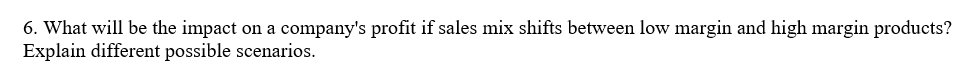 6. What will be the impact on a company's profit if sales mix shifts between low margin and high margin products?
Explain different possible scenarios.
