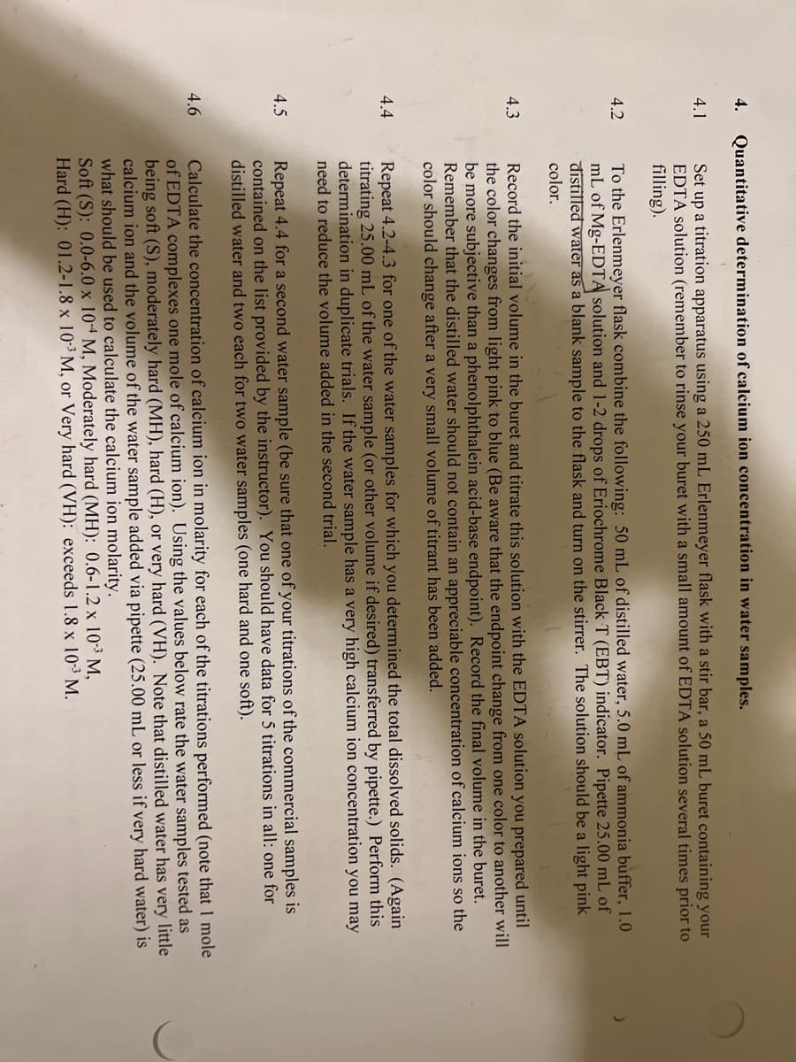 4.
4.1
4.2
4.3
4.4
4.5
4.6
Quantitative determination of calcium ion concentration in water samples.
Set up a titration apparatus using a 250 mL Erlenmeyer flask with a stir bar, a 50 mL buret containing your
EDTA solution (remember to rinse your buret with a small amount of EDTA solution several times prior to
filling).
To the Erlenmeyer flask combine the following: 50 mL of distilled water, 5.0 mL of ammonia buffer, 1.0
mL of Mg-EDTA solution and 1-2 drops of Eriochrome Black T (EBT) indicator. Pipette 25.00 mL of
distilled water as a blank sample to the flask and turn on the stirrer. The solution should be a light pink
color.
Record the initial volume in the buret and titrate this solution with the EDTA solution you prepared until
the color changes from light pink to blue (Be aware that the endpoint change from one color to another will
be more subjective than a phenolphthalein acid-base endpoint). Record the final volume in the buret.
Remember that the distilled water should not contain an appreciable concentration of calcium ions so the
color should change after a very small volume of titrant has been added.
Repeat 4.2-4.3 for one of the water samples for which you determined the total dissolved solids. (Again
titrating 25.00 mL of the water sample (or other volume if desired) transferred by pipette.) Perform this
determination in duplicate trials. If the water sample has a very high calcium ion concentration you may
need to reduce the volume added in the second trial.
Repeat 4.4 for a second water sample (be sure that one of your titrations of the commercial samples is
contained on the list provided by the instructor). You should have data for 5 titrations in all: one for
distilled water and two each for two water samples (one hard and one soft).
Calculate the concentration of calcium ion in molarity for each of the titrations performed (note that 1 mole
of EDTA complexes one mole of calcium ion). Using the values below rate the water samples tested as
being soft (S), moderately hard (MH), hard (H), or very hard (VH). Note that distilled water has very little
calcium ion and the volume of the water sample added via pipette (25.00 mL or less if very hard water) is
what should be used to calculate the calcium ion molarity.
Soft (S): 0.0-6.0 x 104 M, Moderately hard (MH): 0.6-1.2 x 10-³ M,
Hard (H): 01.2-1.8 x 10-³ M, or Very hard (VH): exceeds 1.8 x 10-³ M.