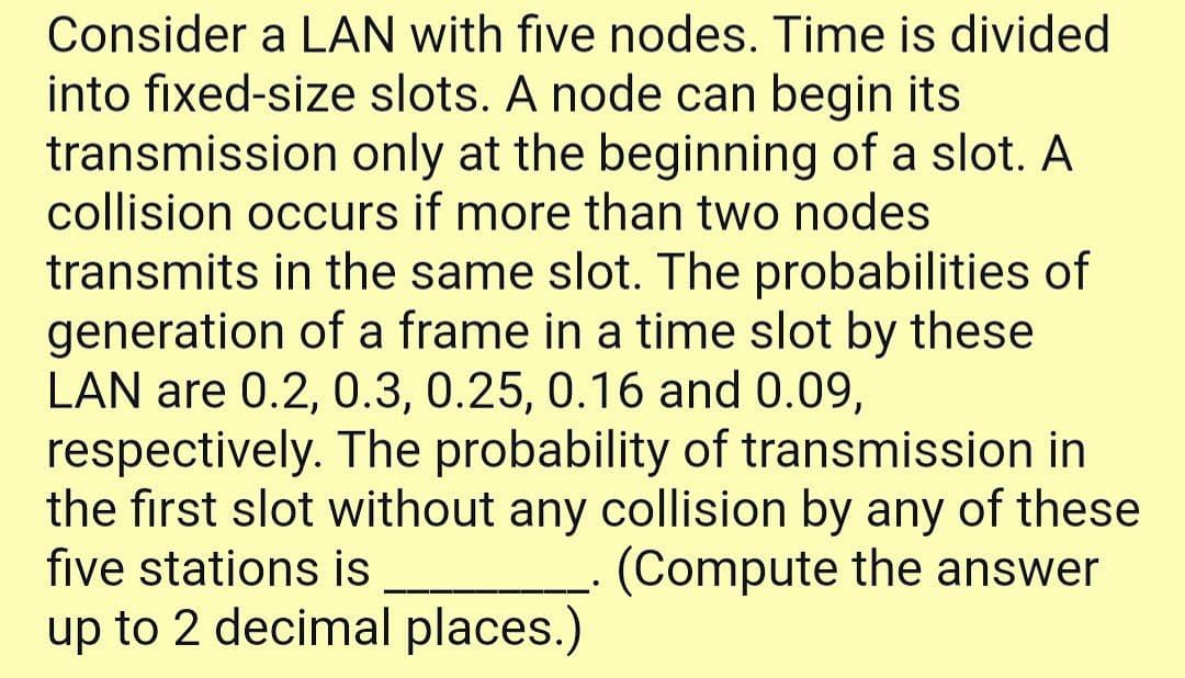 Consider a LAN with five nodes. Time is divided
into fixed-size slots. A node can begin its
transmission only at the beginning of a slot. A
collision occurs if more than two nodes
transmits in the same slot. The probabilities of
generation of a frame in a time slot by these
LAN are 0.2, 0.3, 0.25, 0.16 and 0.09,
respectively. The probability of transmission in
the first slot without any collision by any of these
five stations is
(Compute the answer
up to 2 decimal places.)
