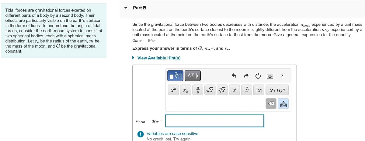 Tidal forces are gravitational forces exerted on
different parts of a body by a second body. Their
effects are particularly visible on the earth's surface
in the form of tides. To understand the origin of tidal
forces, consider the earth-moon system to consist of
two spherical bodies, each with a spherical mass
distribution. Let r. be the radius of the earth, m be
the mass of the moon, and G be the gravitational
constant.
Part B
Since the gravitational force between two bodies decreases with distance, the acceleration anear experienced by a unit mass
located at the point on the earth's surface closest to the moon is slightly different from the acceleration afar experienced by a
unit mass located at the point on the earth's surface farthest from the moon. Give a general expression for the quantity
anear-afar
Express your answer in terms of G, m, r, and re.
▸ View Available Hint(s)
anear
afar =
ΜΕ ΑΣΦ
?
x Xb
√√x √x
X
[X]
X.10"
Variables are case sensitive.
No credit lost. Try again.