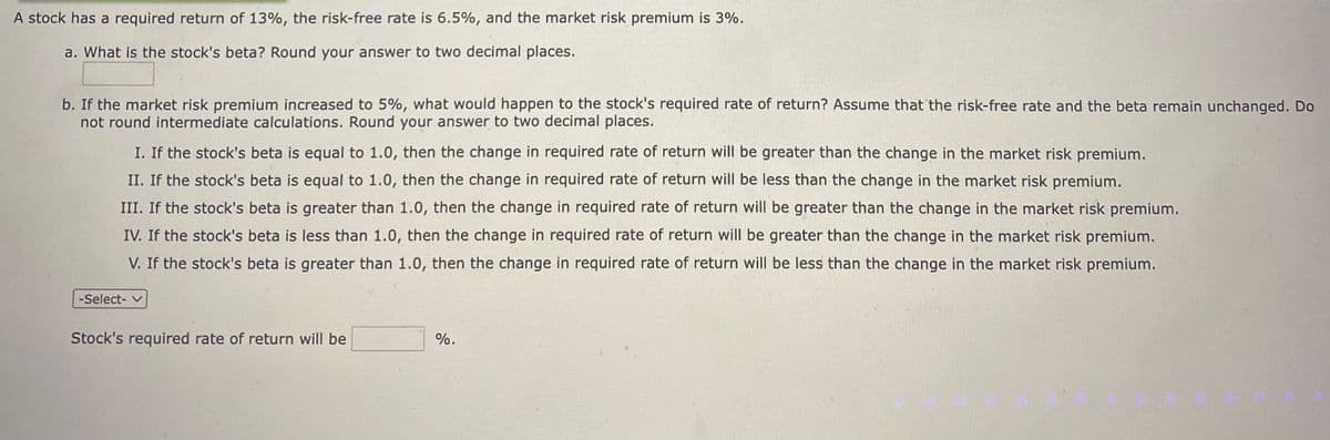 A stock has a required return of 13%, the risk-free rate is 6.5%, and the market risk premium is 3%.
a. What is the stock's beta? Round your answer to two decimal places.
b. If the market risk premium increased to 5%, what would happen to the stock's required rate of return? Assume that the risk-free rate and the beta remain unchanged. Do
not round intermediate calculations. Round your answer to two decimal places.
I. If the stock's beta is equal to 1.0, then the change in required rate of return will be greater than the change in the market risk premium.
II. If the stock's beta is equal to 1.0, then the change in required rate of return will be less than the change in the market risk premium.
III. If the stock's beta is greater than 1.0, then the change in required rate of return will be greater than the change in the market risk premium.
IV. If the stock's beta is less than 1.0, then the change in required rate of return will be greater than the change in the market risk premium.
V. If the stock's beta is greater than 1.0, then the change in required rate of return will be less than the change in the market risk premium.
-Select- v
Stock's required rate of return will be
%.