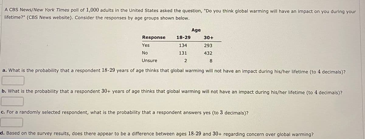 A CBS News/New York Times poll of 1,000 adults in the United States asked the question, "Do you think global warming will have an impact on you during your
lifetime?" (CBS News website). Consider the responses by age groups shown below.
Age
Response
18-29
30+
Yes
134
293
No
131
432
Unsure
2
8
a. What is the probability that a respondent 18-29 years of age thinks that global warming will not have an impact during his/her lifetime (to 4 decimals)?
b. What is the probability that a respondent 30+ years of age thinks that global warming will not have an impact during his/her lifetime (to 4 decimals)?
c. For a randomly selected respondent, what is the probability that a respondent answers yes (to 3 decimals)?
d. Based on the survey results, does there appear to be a difference between ages 18-29 and 30+ regarding concern over global warming?

