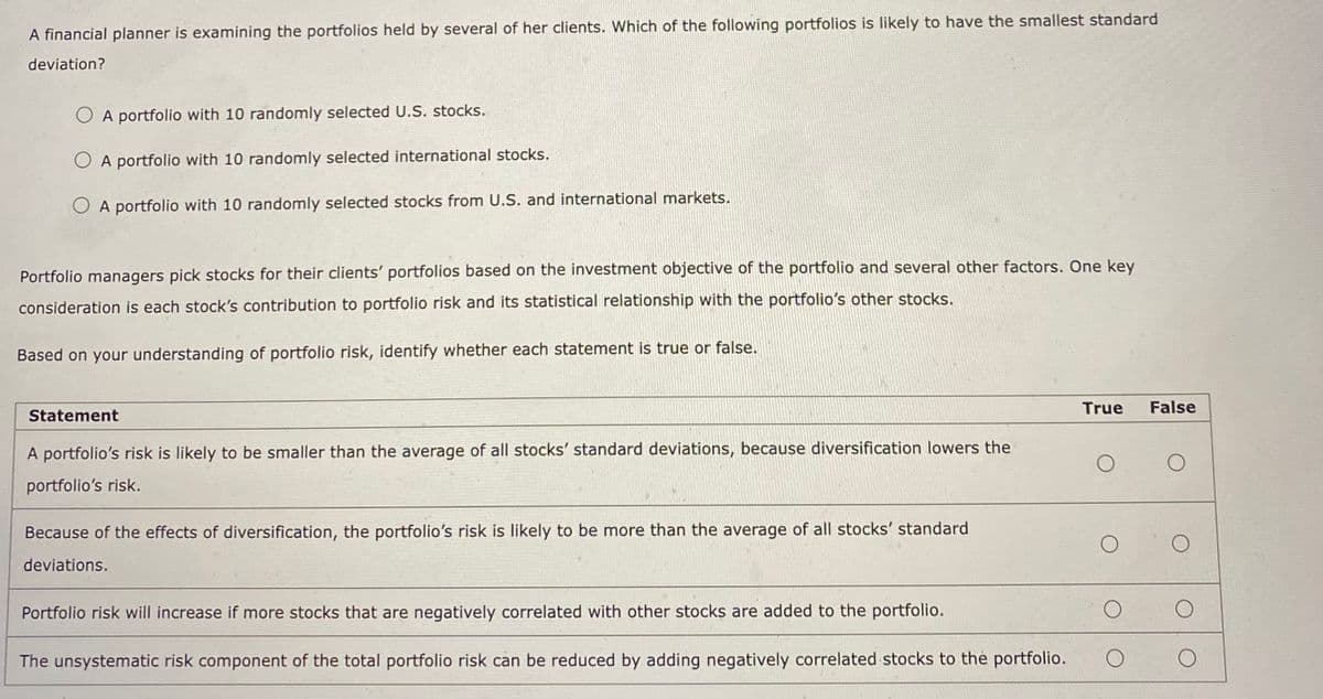 A financial planner is examining the portfolios held by several of her clients. Which of the following portfolios is likely to have the smallest standard
deviation?
OA portfolio with 10 randomly selected U.S. stocks.
O A portfolio with 10 randomly selected international stocks.
OA portfolio with 10 randomly selected stocks from U.S. and international markets.
Portfolio managers pick stocks for their clients' portfolios based on the investment objective of the portfolio and several other factors. One key
consideration is each stock's contribution to portfolio risk and its statistical relationship with the portfolio's other stocks.
Based on your understanding of portfolio risk, identify whether each statement is true or false.
Statement
A portfolio's risk is likely to be smaller than the average of all stocks' standard deviations, because diversification lowers the
portfolio's risk.
Because of the effects of diversification, the portfolio's risk is likely to be more than the average of all stocks' standard
deviations.
True False
O
Portfolio risk will increase if more stocks that are negatively correlated with other stocks are added to the portfolio.
The unsystematic risk component of the total portfolio risk can be reduced by adding negatively correlated stocks to the portfolio. O
O
O