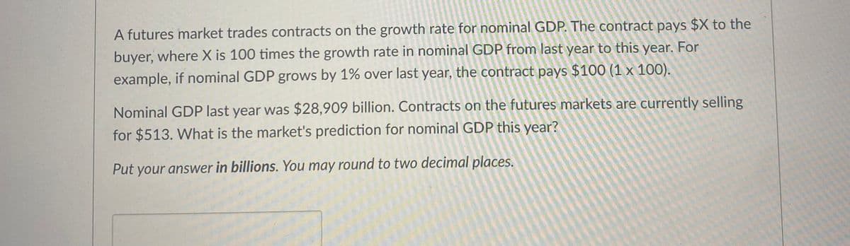 A futures market trades contracts on the growth rate for nominal GDP. The contract pays $X to the
buyer, where X is 100 times the growth rate in nominal GDP from last year to this year. For
example, if nominal GDP grows by 1% over last year, the contract pays $100 (1 x 100).
Nominal GDP last year was $28,909 billion. Contracts on the futures markets are currently selling
for $513. What is the market's prediction for nominal GDP this year?
Put your answer in billions. You may round to two decimal places.