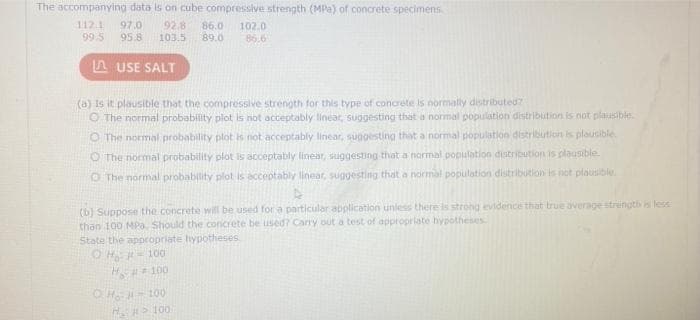 The accompanying data is on cube compressive strength (MPa) of concrete specimens
112.1 97.0
99.5
92.8 86.0 102.0
95.8 103.5 89.0 86.6
USE SALT
(a) Is it plausible that the compressive strength for this type of concrete is normally distributed?
The normal probability plot is not acceptably linear, suggesting that a normal population distribution is not plausible.
O The normal probability plot is not acceptably linear, suggesting that a normal population distribution is plausible.
O The normal probability plot is acceptably linear, suggesting that a normal population distribution is plausible
The normal probability plot is acceptably linear, suggesting that a normal population distribution is not plausible.
(b) Suppose the concrete will be used for a particular application unless there is strong evidence that true average strength is less
than 100 MPa. Should the concrete be used? Carry out a test of appropriate hypotheses
State the appropriate hypotheses.
OH = 100
## 100
OHJ-100
H₂>100