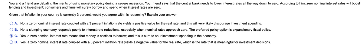 You and a friend are debating the merits of using monetary policy during a severe recession. Your friend says that the central bank needs to lower interest rates all the way down to zero. According
lending and investment; consumers and firms will surely borrow and spend when interest rates are zero.
him, zero nominal interest rates will boost
Given that inflation in your country is currently 3 percent, would you agree with his reasoning? Explain your answer.
A. No, a zero nominal interest rate coupled with a 3 percent inflation rate yields a positive value for the real rate, and this will very likely discourage investment spending.
B. No, a slumping economy responds poorly to interest rate reductions, especially when nominal rates approach zero. The preferred policy option is expansionary fiscal policy.
O C. Yes, a zero nominal interest rate means that money is costless to borrow, and this is sure to spur investment spending in the economy.
D. Yes, a zero nominal interest rate coupled with a 3 percent inflation rate yields a negative value for the real rate, which is the rate that is meaningful for investment decisions.
