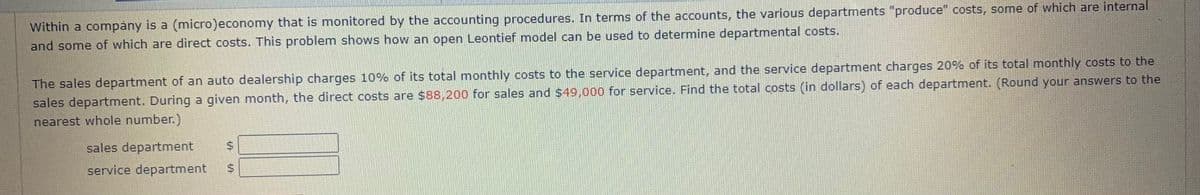 Within a company is a (micro)economy that is monitored by the accounting procedures. In terms of the accounts, the various departments "produce" costs, some of which are internal
and some of which are direct costs. This problem shows how an open Leontief model can be used to determine departmental costs.
The sales department of an auto dealership charges 10% of its total monthly costs to the service department, and the service department charges 20% of its total monthly costs to the
sales department. During a given month, the direct costs are $88,200 for sales and $49,000 for service. Find the total costs (in dollars) of each department. (Round your answers to the
nearest whole number.)
sales department
service department
%24
%24
