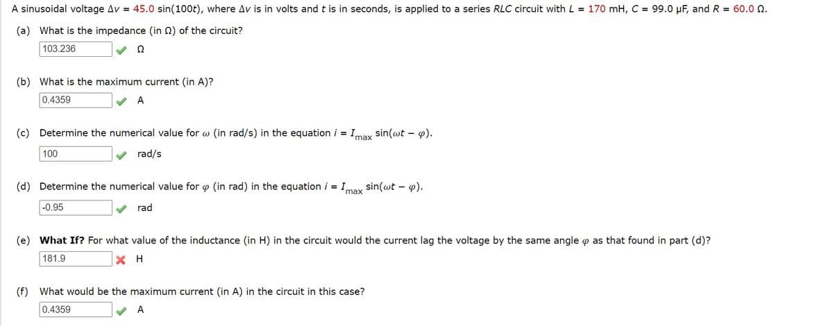 A sinusoidal voltage Av = 45.0 sin(100t), where Av is in volts and t is in seconds, is applied to a series RLC circuit with L = 170 mH, C = 99.0 µF, and R = 60.0 Q.
(a) What is the impedance (in 2) of the circuit?
103.236
Ω
(b) What is the maximum current (in A)?
0.4359
A
(c) Determine the numerical value for w (in rad/s) in the equation i = Imay
sin(@t – 4).
100
rad/s
(d) Determine the numerical value for p (in rad) in the equation i = Imay sin(wt - 4).
-0.95
rad
(e) What If? For what value of the inductance (in H) in the circuit would the current lag the voltage by the same angle o as that found in part (d)?
181.9
H
(f) What would be the maximum current (in A) in the circuit in this case?
0.4359
A
