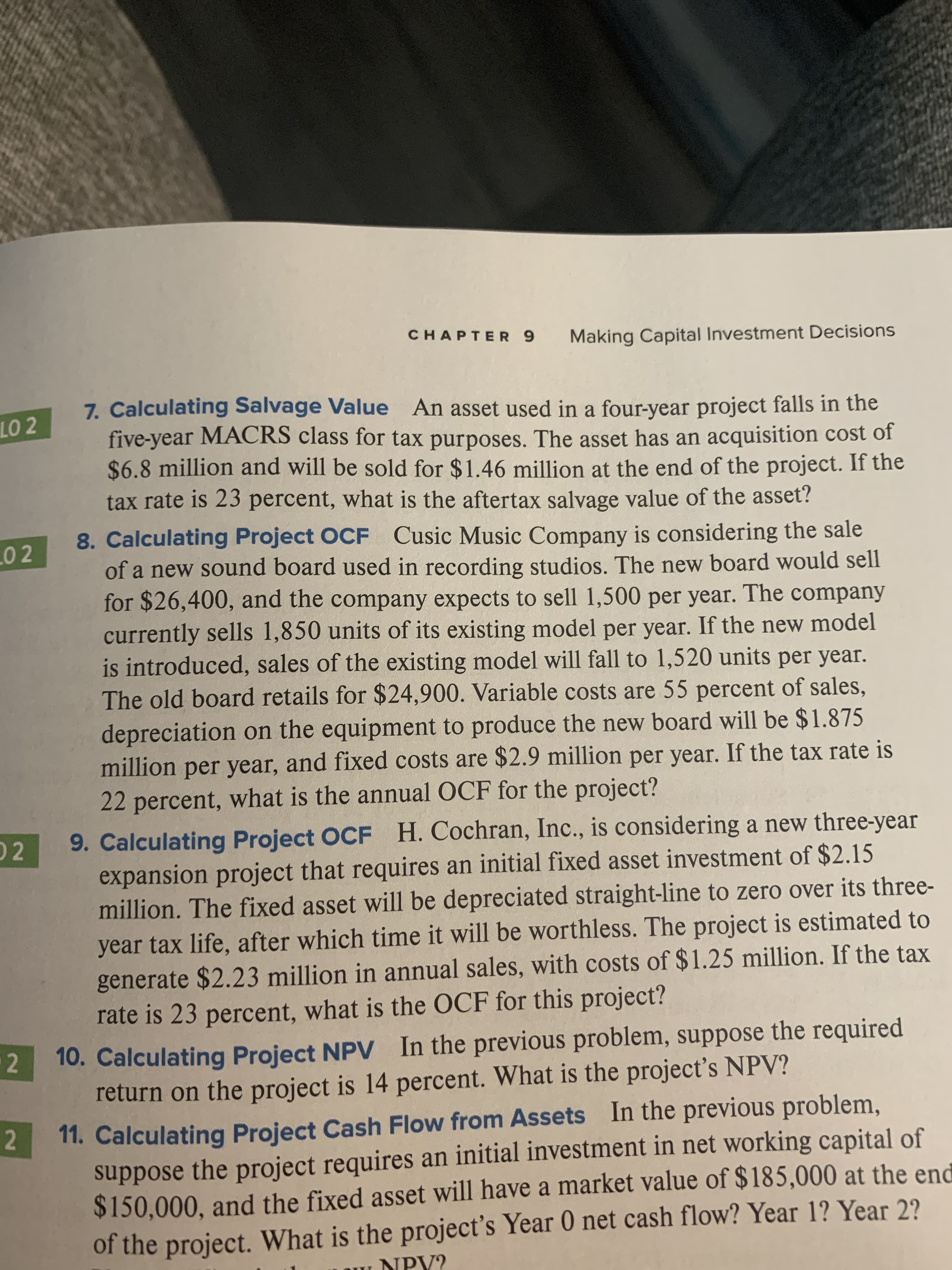 CHAPTER 9
Making Capital Investment Decisions
7. Calculating Salvage Value An asset used in a four-year project falls in the
five-year MACRS class for tax purposes. The asset has an acquisition cost of
$6.8 million and will be sold for $1.46 million at the end of the project. If the
tax rate is 23 percent, what is the aftertax salvage value of the asset?
LO 2
8. Calculating Project OCF Cusic Music Company is considering the sale
of a new sound board used in recording studios. The new board would sell
for $26,400, and the company expects to sell 1,500 per year. The company
currently sells 1,850 units of its existing model per year. If the new model
is introduced, sales of the existing model will fall to 1,520 units per year.
The old board retails for $24,900. Variable costs are 55 percent of sales,
0 2
depreciation on the equipment to produce the new board will be $1.875
million per year, and fixed costs are $2.9 million per year. If the tax rate is
22 percent, what is the annual OCF for the project?
9. Calculating Project OCF H. Cochran, Inc., is considering a new three-year
expansion project that requires an initial fixed asset investment of $2.15
million. The fixed asset will be depreciated straight-line to zero over its three-
2
year tax life, after which time it will be worthless. The project is estimated to
generate $2.23 million in annual sales, with costs of $1.25 million. If the tax
rate is 23 percent, what is the OCF for this project?
10. Calculating Project NPV In the previous problem, suppose the required
return on the project is 14 percent. What is the project's NPV?
2
11. Calculating Project Cash Flow from Assets In the previous problem,
suppose the project requires an initial investment in net working capital of
$150,000, and the fixed asset will have a market value of $185,000 at the end
of the project. What is the project's Year 0 net cash flow? Year 1? Year 2?
NPY?
