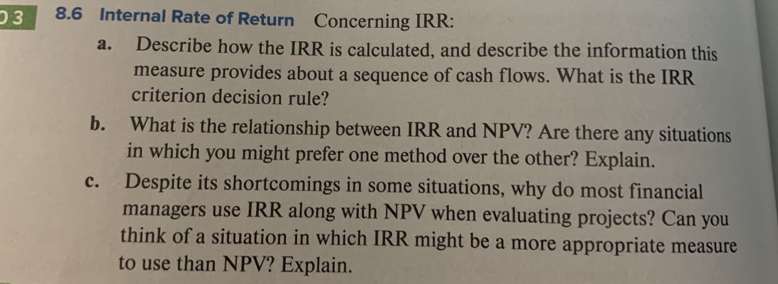 8.6 Internal Rate of Return
03
Concerning IRR:
Describe how the IRR is calculated, and describe the information this
measure provides about a sequence of cash flows. What is the IRR
criterion decision rule?
a.
b.
What is the relationship between IRR and NPV? Are there any situations
in which you might prefer one method over the other? Explain.
Despite its shortcomings in some situations, why do most financial
managers use IRR along with NPV when evaluating projects? Can you
think of a situation in which IRR might be a more appropriate measure
с.
to use than NPV? Explain.
