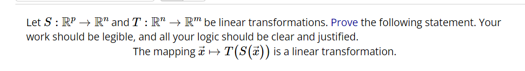 Let S : RP → R" and T : R" → Rm be linear transformations. Prove the following statement. Your
work should be legible, and all your logic should be clear and justified.
The mapping
→T(S(x)) is a linear transformation.