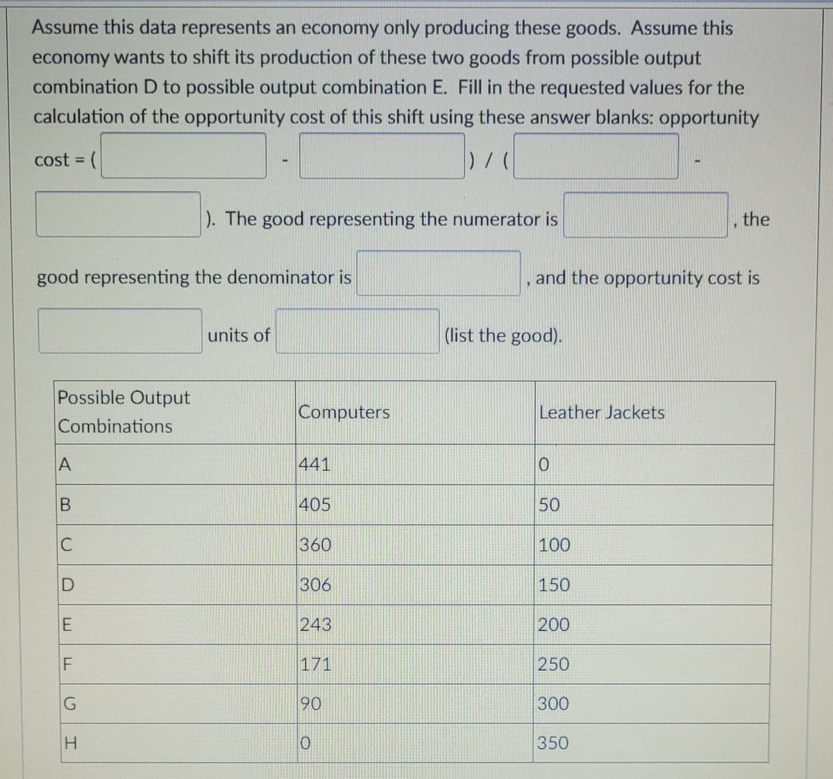 Assume this data represents an economy only producing these goods. Assume this
economy wants to shift its production of these two goods from possible output
combination D to possible output combination E. Fill in the requested values for the
calculation of the opportunity cost of this shift using these answer blanks: opportunity
cost = (
%3D
). The good representing the numerator is
the
good representing the denominator is
and the opportunity cost is
units of
(list the good).
Possible Output
Computers
Leather Jackets
Combinations
441
405
50
C
360
100
306
150
243
200
F
171
250
90
300
350
