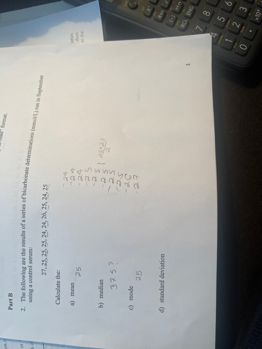 ers is
or
h of
Part B
using a control serum:
2. The following are the results of a series of bicarbonate determinations (mmol/L) run in September
Calculate the:
a) mean
b) median
27, 25, 25, 25, 24, 24, 26, 25, 24, 25
c) mode
25
37.5?
25
d) standard deviation
24
° ( ! ! ! ! / SY
Frrrrrr gr d d
24
-24
danmun son
-25
-27
25+25
format.
} 251
२
1
rithin
than
er the
+
S-SUM
Rnd
(-)
S-VAR
2
Ran#
X!
d/c
a b/c
x"
STO
RCL ENG
SHIF
0999
8
x10x