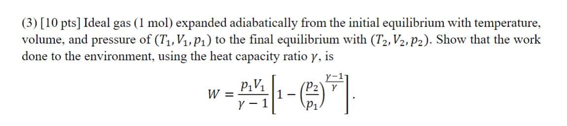 (3) [10 pts] Ideal gas (1 mol) expanded adiabatically from the initial equilibrium with temperature,
volume, and pressure of (T₁, V₁, P₁) to the final equilibrium with (T2, V2, P2). Show that the work
done to the environment, using the heat capacity ratio y, is
W =
P₁V₁
Y-1
(P2)\ Y
-