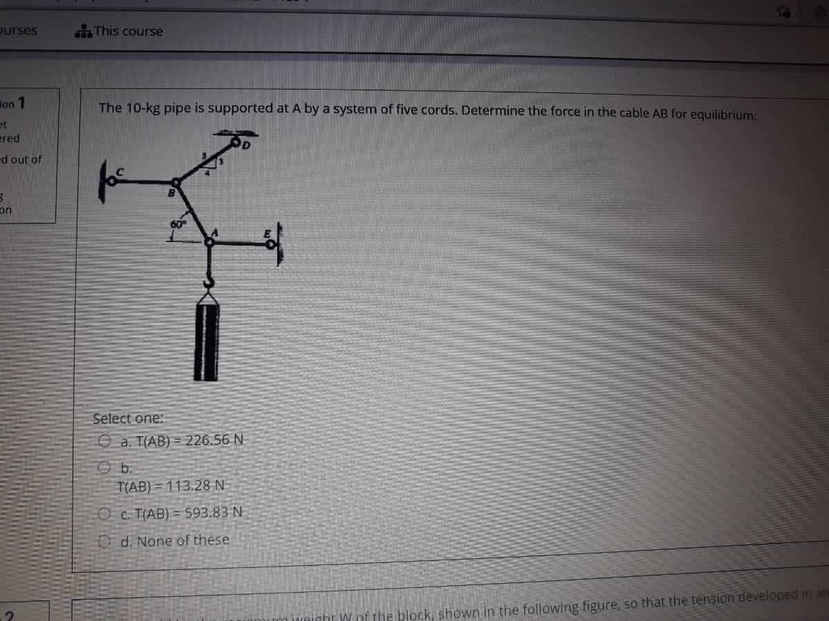 ourses
This course
ion 1
The 10-kg pipe is supported at A by a system of five cords. Determine the force in the cable AB for equilibrium:
et
ered
d out of
on
60°
Select one:
O a. T(AB) = 226.56 N
O b.
T(AB) = 113.28 N
O c. T(AB) = 593.83 N
O d. None of these
cht W nf the block, shown in the following figure, so that the tension developed in an
