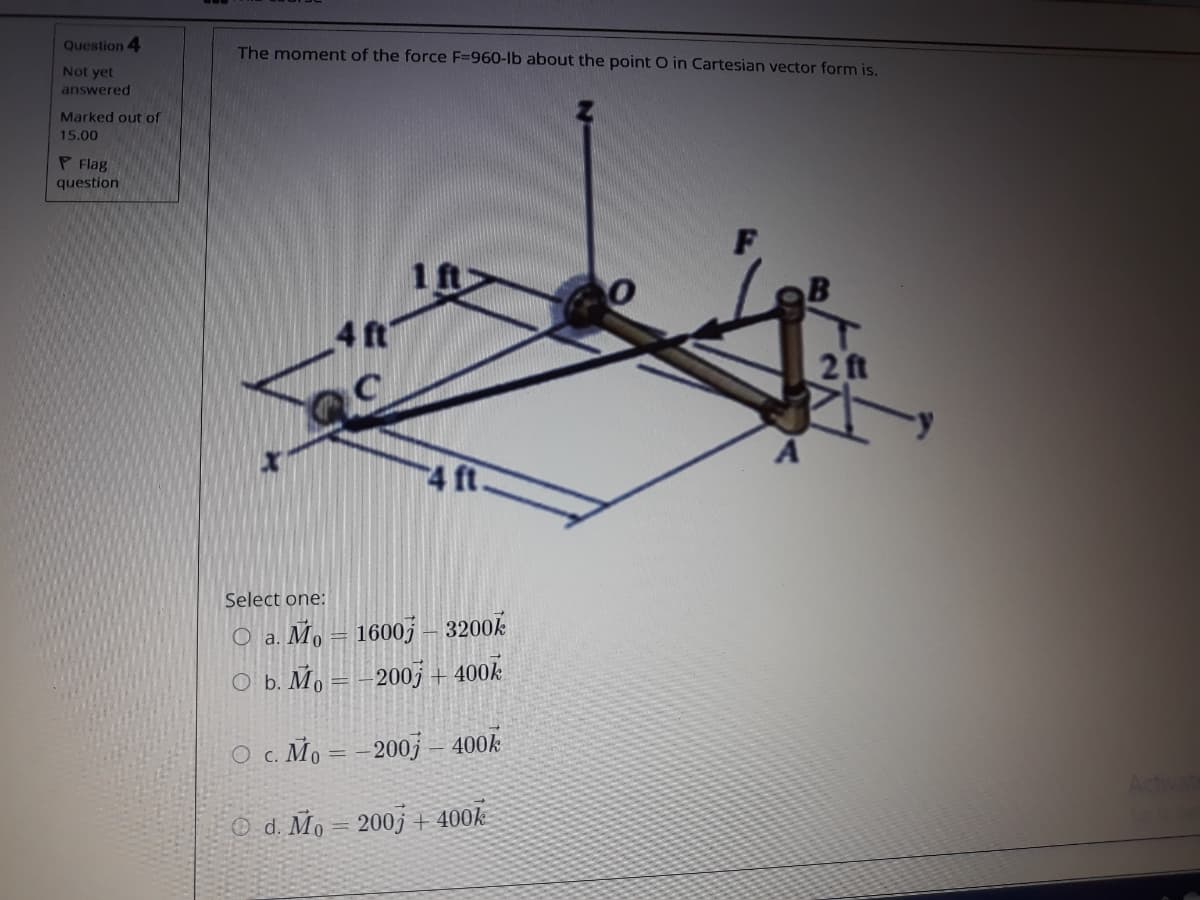 Question 4
The moment of the force F=960-lb about the point O in Cartesian vector form is.
Not yet
answered
Marked out of
15.00
P Flag
question
1 ft
4 ft
2ft
4 ft.
Select one:
O a. Mo = 1600 – 3200k
оь. Мо —-2005 + 400k
%3D
O c. Mo =
-200j 400k
O d. Mo = 200j + 400k
