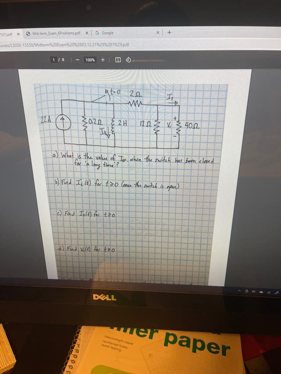 G Google
8 Mid-term_Exam_6Problems.pdf x
1(1).pdf x
urses/L3030-13330/Midterm%20Exam%20%2803.12.21%29%281%29.pdf
1 /8
100%
Rt 0 20
I
120
40.2
22 A
(1) a22 { 2 H
a) What is the value of Iio when the switch has been closed
far 'a long time?
DFind In (t) for tzo Conce the sitch is mpen)
c) Find Inlt) for t o.
O do
DELL
теr paper
heavyweight paper
reinforced holes
resist tearing
