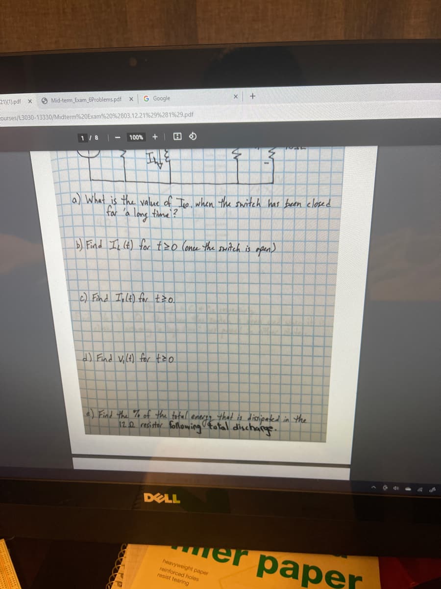 +
G Google
O Mid-term_Exam 6Problems.pdf x
211).pdf x
Courses/L3030-13330/Midterm%20Exam%20%2803.12.21%29 %281%29.pdf
100%
+
1 /8
la) What is the value of Tio when the switch has been closed
for 'a long time ?
BFind I (t) for t>o Conce the suiitch is mpen)
c) Find Inlt) for tzo.
that is dissipated in the
12.0 resistor following fatal discharge.
e) Find the % of the total
O de
DELL
шеr pаper
heavyweight paper
reinforced holes
resist tearing
