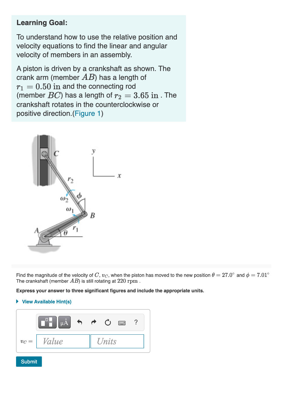 Learning Goal:
To understand how to use the relative position and
velocity equations to find the linear and angular
velocity of members in an assembly.
A piston is driven by a crankshaft as shown. The
crank arm (member AB) has a length of
ri = 0.50 in and the connecting rod
(member BC') has a length of r2 = 3.65 in . The
crankshaft rotates in the counterclockwise or
positive direction.(Figure 1)
y
r2
Find the magnitude of the velocity of C, vc, when the piston has moved to the new position 0 = 27.0° and ø = 7.01°
The crankshaft (member AB) is still rotating at 220 rpm .
Express your answer to three significant figures and include the appropriate units.
• View Available Hint(s)
Value
Units
Submit
