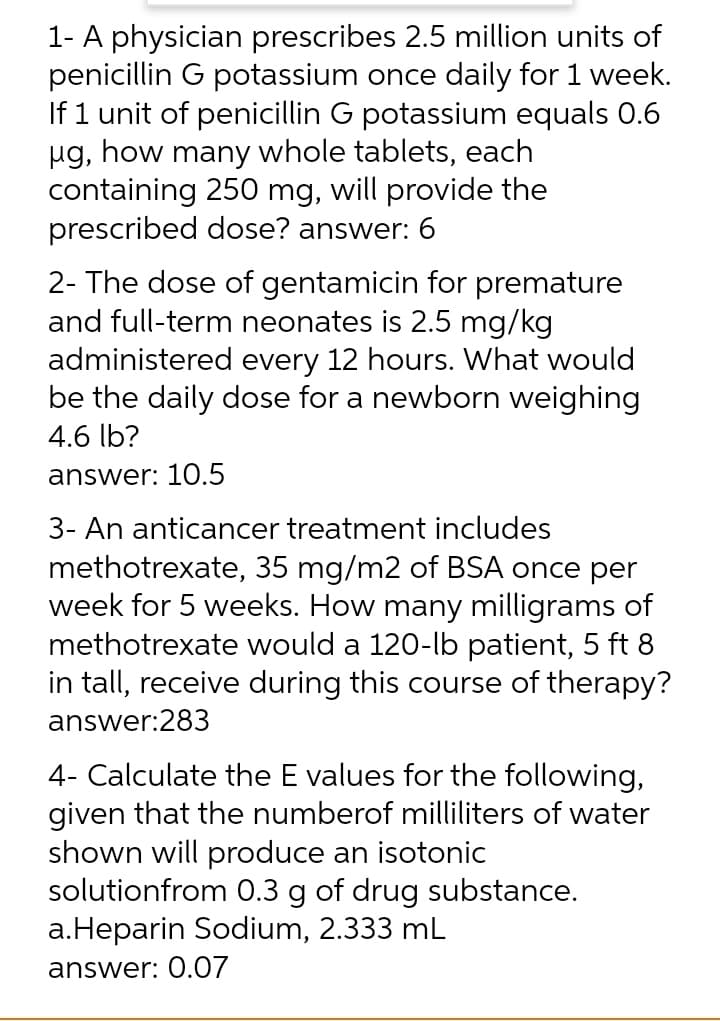 1- A physician prescribes 2.5 million units of
penicillin G potassium once daily for 1 week.
If 1 unit of penicillin G potassium equals 0.6
µg, how many whole tablets, each
containing 250 mg, will provide the
prescribed dose? answer: 6
2- The dose of gentamicin for premature
and full-term neonates is 2.5 mg/kg
administered every 12 hours. What would
be the daily dose for a newborn weighing
4.6 lb?
answer: 10.5
3- An anticancer treatment includes
methotrexate, 35 mg/m2 of BSA once per
week for 5 weeks. How many milligrams of
methotrexate would a 120-lb patient, 5 ft 8
in tall, receive during this course of therapy?
answer:283
4- Calculate the E values for the following,
given that the numberof milliliters of water
shown will produce an isotonic
solutionfrom 0.3 g of drug substance.
a.Heparin Sodium, 2.333 mL
answer: 0.07
