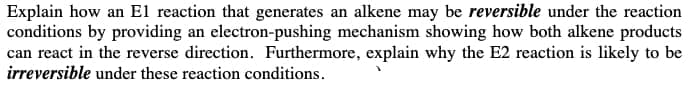 Explain how an El reaction that generates an alkene may be reversible under the reaction
conditions by providing an electron-pushing mechanism showing how both alkene products
can react in the reverse direction. Furthermore, explain why the E2 reaction is likely to be
irreversible under these reaction conditions.
