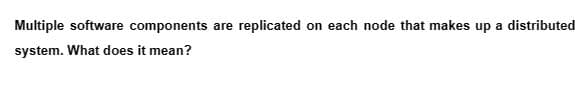 Multiple software components are replicated on each node that makes up a distributed
system. What does it mean?