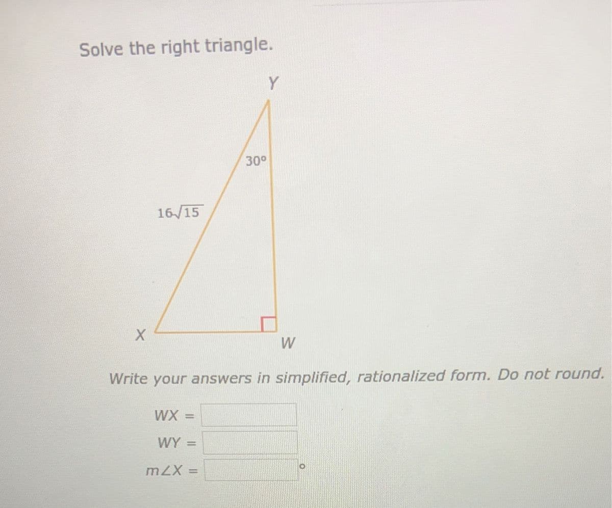 Solve the right triangle.
X
16/15
30⁰
WX =
WY =
mZX =
Y
W
Write your answers in simplified, rationalized form. Do not round.
O