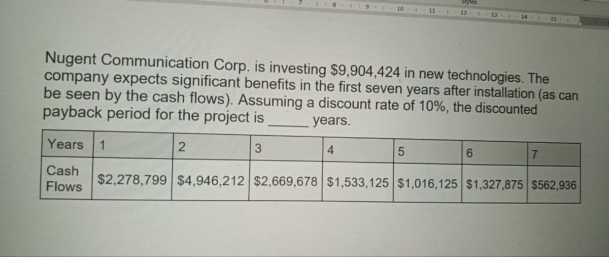 Styles
9
10
11
12 1 13
14 15
Nugent Communication Corp. is investing $9,904,424 in new technologies. The
company expects significant benefits in the first seven years after installation (as can
be seen by the cash flows). Assuming a discount rate of 10%, the discounted
payback period for the project is
Years 1
Cash
Flows
2
3
years.
4
5
6
7
$2,278,799 $4,946,212 $2,669,678 $1,533,125 $1,016,125 $1,327,875 $562,936