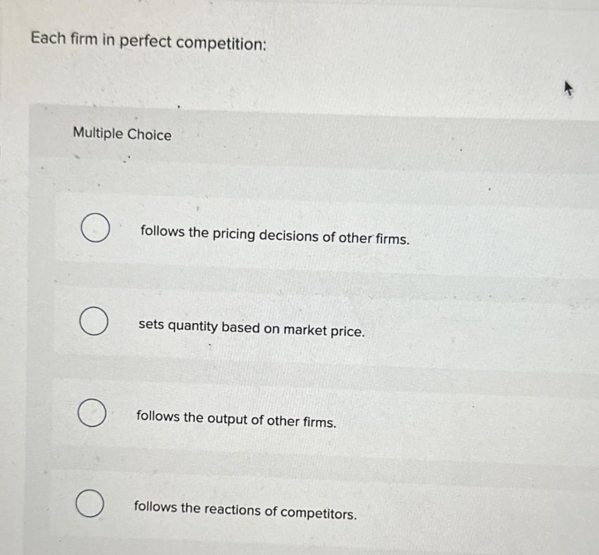 Each firm in perfect competition:
Multiple Choice
follows the pricing decisions of other firms.
sets quantity based on market price.
follows the output of other firms.
follows the reactions of competitors.