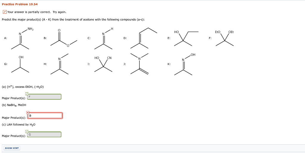 Practice Problem 19.54
Z Your answer is partially correct. Try again.
Predict the major product(s) (A - K) from the treatment of acetone with the following compounds (a-c):
NH2
HO
Eto
OEt
A:
B:
C:
D:
E:
F:
OH
OH
но
CN
G:
H:
I:
J:
(a) [H*], excess EtOH, (-H20)
Major Product(s):
(ь) NaBH4, Meон
B
Major Product(s):
(c) LAH followed by H20
Major Product(s):
SHOW HINT
