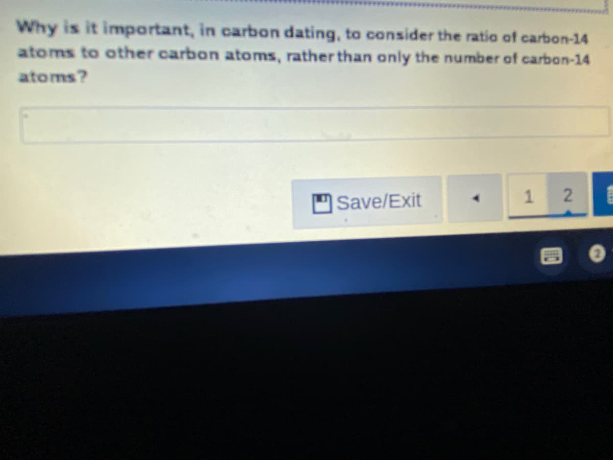 Why is it important, in carbon dating, to consider the ratio of carbon-14
atoms to other carbon atoms, rather than only the number of carbon-14
atoms?
Save/Exit
2.
