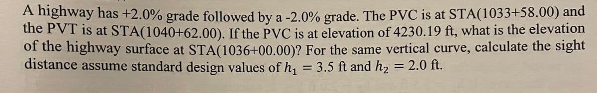 A highway has +2.0% grade followed by a -2.0% grade. The PVC is at STA(1033+58.00) and
the PVT is at STA(1040+62.00). If the PVC is at elevation of 4230.19 ft, what is the elevation
of the highway surface at STA(1036+00.00)? For the same vertical curve, calculate the sight
distance assume standard design values of h₁ = 3.5 ft and h₂ = 2.0 ft.
2