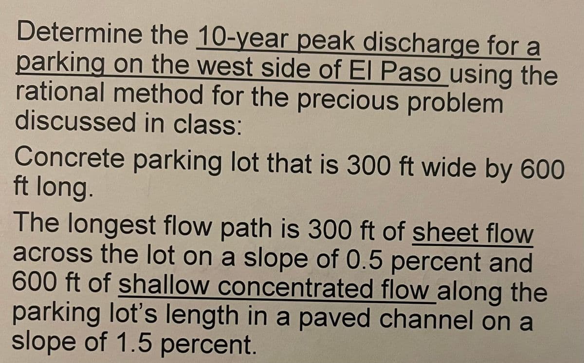 Determine the 10-year peak discharge for a
parking on the west side of El Paso using the
rational method for the precious problem
discussed in class:
Concrete parking lot that is 300 ft wide by 600
ft long.
The longest flow path is 300 ft of sheet flow
across the lot on a slope of 0.5 percent and
600 ft of shallow concentrated flow along the
parking lot's length in a paved channel on a
slope of 1.5 percent.