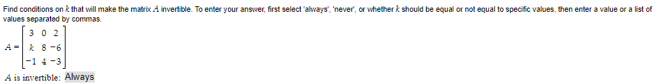 Find conditions on k that will make the matrix A invertible. To enter your answer, first select 'always', 'never', or whether k should be equal or not equal to specific values, then enter a value or a list of
values separated by commas.
302
A =
k 8-6
-1 4-3
A is invertible: Always