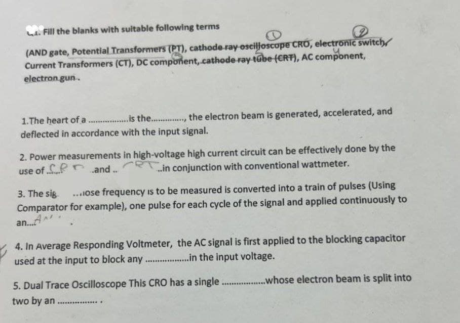 Fill the blanks with suitable following terms
(AND gate, Potential Transformers (PT), cathode ray oscilloscope CRO, electronic switch
Current Transformers (CT), DC component, cathode ray tube (CRT), AC component,
electron.gun.
1.The heart of a ............is the................. the electron beam is generated, accelerated, and
deflected in accordance with the input signal.
2. Power measurements in high-voltage high current circuit can be effectively done by the
use of...and..
...in conjunction with conventional wattmeter.
3. The sig ...ose frequency is to be measured is converted into a train of pulses (Using
Comparator for example), one pulse for each cycle of the signal and applied continuously to
an...A
4. In Average Responding Voltmeter, the AC signal is first applied to the blocking capacitor
used at the input to block any..................in the input voltage.
5. Dual Trace Oscilloscope This CRO has a single.....................whose electron beam is split into
two by an
.........….........