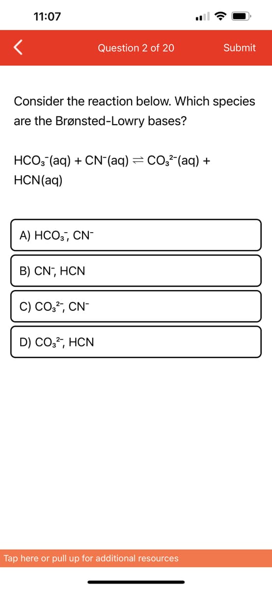 11:07
Consider the reaction below. Which species
are the Brønsted-Lowry bases?
HCO3(aq) + CN¯(aq) = CO3²¯(aq) +
HCN (aq)
A) HCO3, CN-
B) CN-, HCN
Question 2 of 20
C) CO3²-, CN-
D) CO3²-, HCN
Submit
Tap here or pull up for additional resources