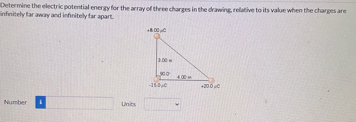 Determine the electric potential energy for the array of three charges in the drawing, relative to its value when the charges are
infinitely far away and infinitely far apart.
Number
Units
+8.00 C
3.00 m
90.0
-15.0μC
4.00 m
+20.0 C