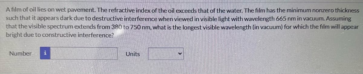 A film of oil lies on wet pavement. The refractive index of the oil exceeds that of the water. The film has the minimum nonzero thickness
such that it appears dark due to destructive interference when viewed in visible light with wavelength 665 nm in vacuum. Assuming
that the visible spectrum extends from 380 to 750 nm, what is the longest visible wavelength (in vacuum) for which the film will appear
bright due to constructive interference?
Number i
Units