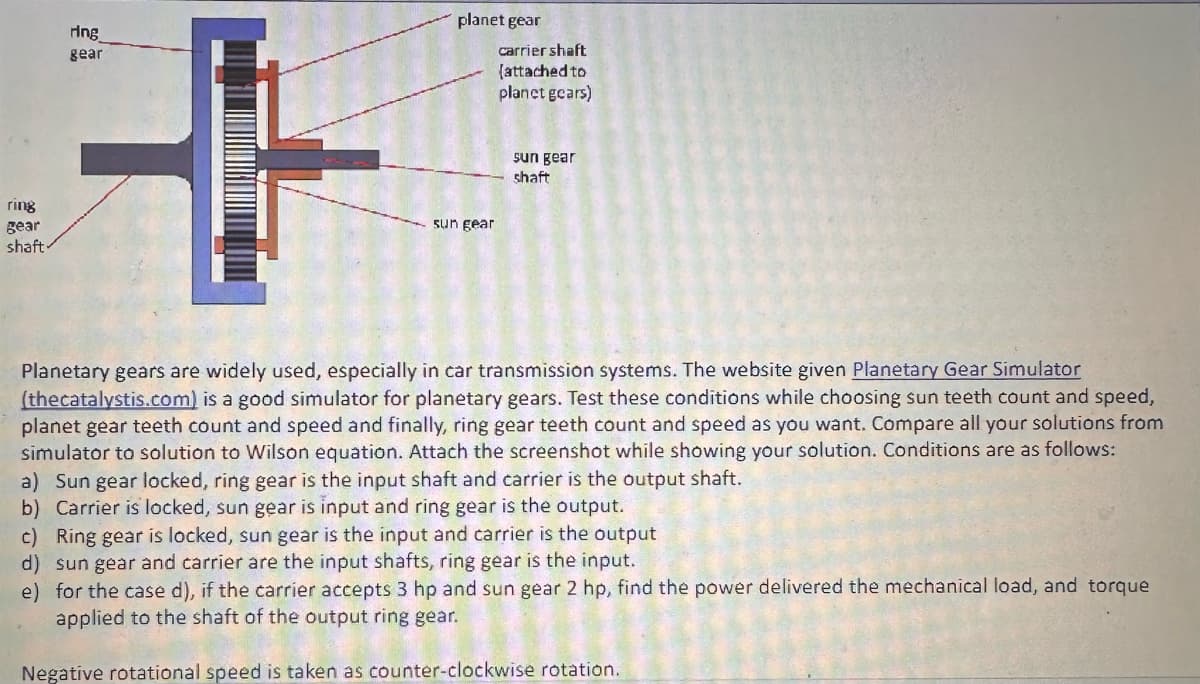 ring
gear
shaft.
ring
gear
+
planet gear
sun gear
carrier shaft
(attached to
planet gears)
sun gear
shaft
Planetary gears are widely used, especially in car transmission systems. The website given Planetary Gear Simulator
(thecatalystis.com) is a good simulator for planetary gears. Test these conditions while choosing sun teeth count and speed,
planet gear teeth count and speed and finally, ring gear teeth count and speed as you want. Compare all your solutions from
simulator to solution to Wilson equation. Attach the screenshot while showing your solution. Conditions are as follows:
a) Sun gear locked, ring gear is the input shaft and carrier is the output shaft.
b) Carrier is locked, sun gear is input and ring gear is the output.
c) Ring gear is locked, sun gear is the input and carrier is the output
d) sun gear and carrier are the input shafts, ring gear is the input.
e) for the case d), if the carrier accepts 3 hp and sun gear 2 hp, find the power delivered the mechanical load, and torque
applied to the shaft of the output ring gear.
Negative rotational speed is taken as counter-clockwise rotation.