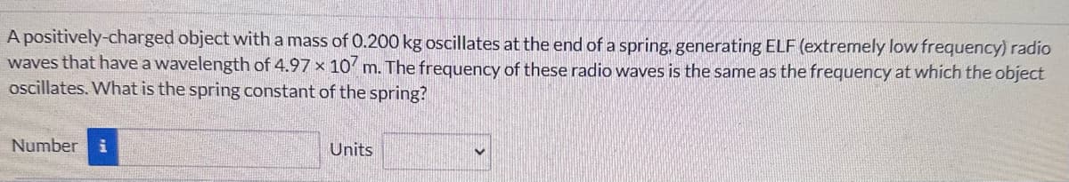 A positively-charged object with a mass of 0.200 kg oscillates at the end of a spring, generating ELF (extremely low frequency) radio
waves that have a wavelength of 4.97 x 107 m. The frequency of these radio waves is the same as the frequency at which the object
oscillates. What is the spring constant of the spring?
Number i
Units