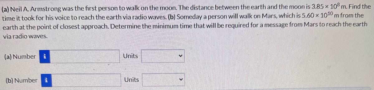 (a) Neil A. Armstrong was the first person to walk on the moon. The distance between the earth and the moon is 3.85 x 108 m. Find the
time it took for his voice to reach the earth via radio waves. (b) Someday a person will walk on Mars, which is 5.60 × 1010 m from the
earth at the point of closest approach. Determine the minimum time that will be required for a message from Mars to reach the earth
via radio waves.
(a) Number
i
Units
(b) Number
i
Units