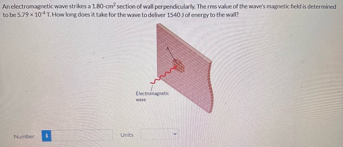 An electromagnetic wave strikes a 1.80-cm² section of wall perpendicularly. The rms value of the wave's magnetic field is determined
to be 5.79 x 104 T. How long does it take for the wave to deliver 1540 J of energy to the wall?
Number
i
Units
Electromagnetic
wave