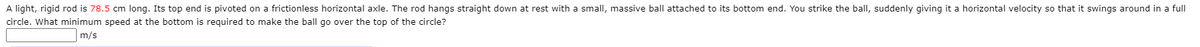 A light, rigid rod is 78.5 cm long. Its top end is pivoted on a frictionless horizontal axle. The rod hangs straight down at rest with a small, massive ball attached to its bottom end. You strike the ballI, suddenly giving it a horizontal velocity so that it swings around in a full
circle. What minimum speed at the bottom is required to make the ball go over the top of the circle?
m/s
