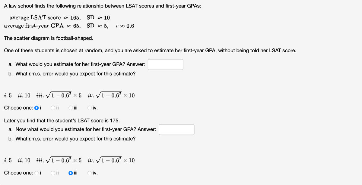 A law school finds the following relationship between LSAT scores and first-year GPAS:
average LSAT score 165, SD 10
average first-year GPA ≈ 65,
SD≈ 5,
The scatter diagram is football-shaped.
One of these students is chosen at random, and you are asked to estimate her first-year GPA, without being told her LSAT score.
a. What would you estimate for her first-year GPA? Answer:
b. What r.m.s. error would you expect for this estimate?
i. 5 ii. 10 iii. √1-0.6² × 5
Choose one: Oi
i. 5
ii. 10
Choose one:
○ iii
Later you find that the student's LSAT score is 175.
a. Now what would you estimate for her first-year GPA? Answer:
b. What r.m.s. error would you expect for this estimate?
r≈ 0.6
İ
iv.√1-0.6² × 10
Oiv.
iii. √1-0.6² × 5 iv.√1-0.6² × 10
○ii Oiii Oiv.